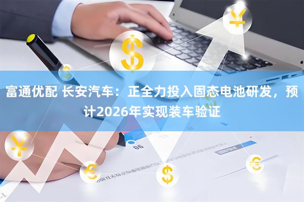 富通优配 长安汽车：正全力投入固态电池研发，预计2026年实现装车验证