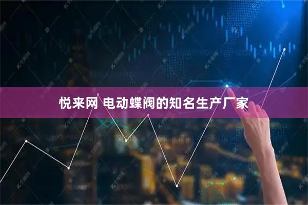 悦来网 电动蝶阀的知名生产厂家