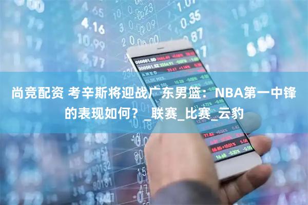 尚竞配资 考辛斯将迎战广东男篮：NBA第一中锋的表现如何？_联赛_比赛_云豹