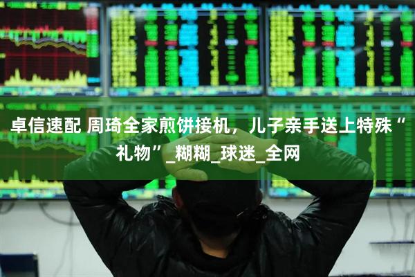 卓信速配 周琦全家煎饼接机，儿子亲手送上特殊“礼物”_糊糊_球迷_全网