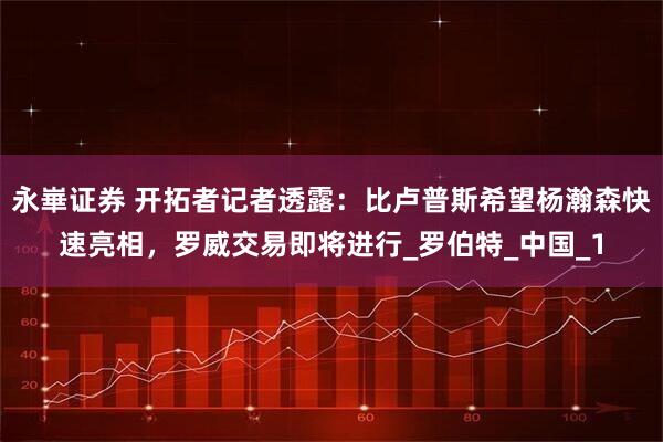 永崋证券 开拓者记者透露：比卢普斯希望杨瀚森快速亮相，罗威交易即将进行_罗伯特_中国_1
