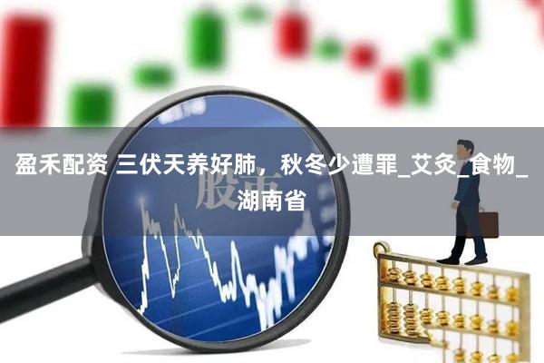 盈禾配资 三伏天养好肺，秋冬少遭罪_艾灸_食物_湖南省