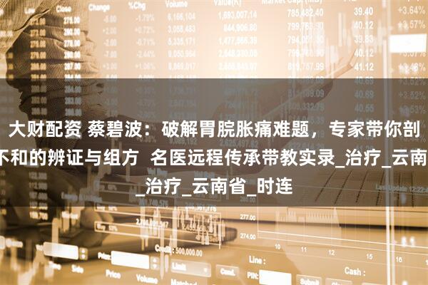 大财配资 蔡碧波：破解胃脘胀痛难题，专家带你剖析肝胃不和的辨证与组方  名医远程传承带教实录_治疗_云南省_时连