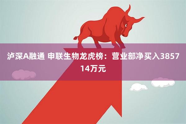 泸深A融通 申联生物龙虎榜：营业部净买入385714万元