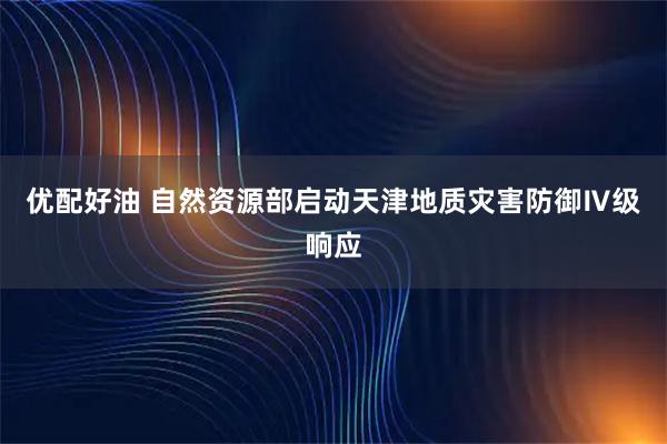 优配好油 自然资源部启动天津地质灾害防御Ⅳ级响应