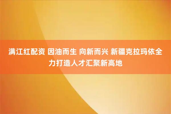 满江红配资 因油而生 向新而兴 新疆克拉玛依全力打造人才汇聚新高地