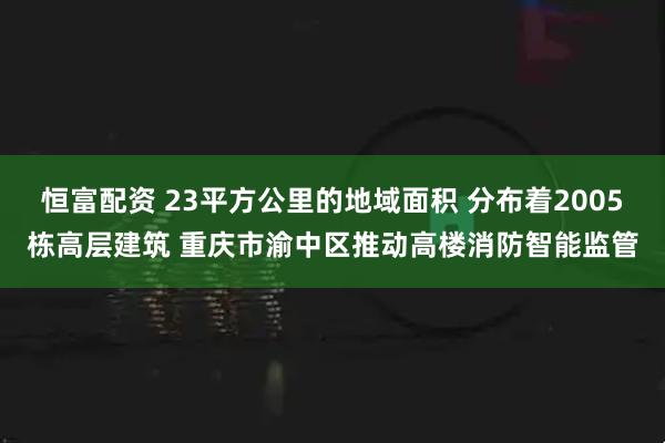 恒富配资 23平方公里的地域面积 分布着2005栋高层建筑 重庆市渝中区推动高楼消防智能监管