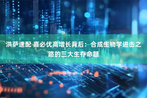 洪萨速配 嘉必优高增长背后：合成生物学进击之路的三大生存命题