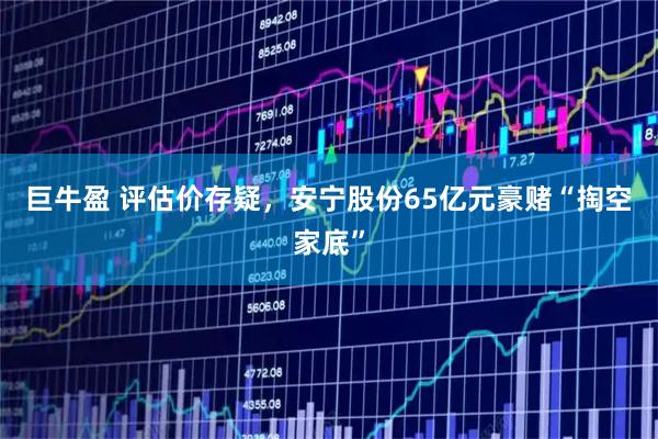 巨牛盈 评估价存疑，安宁股份65亿元豪赌“掏空家底”