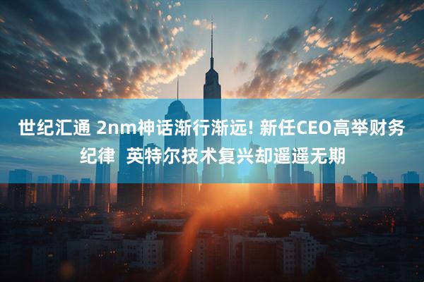 世纪汇通 2nm神话渐行渐远! 新任CEO高举财务纪律  英特尔技术复兴却遥遥无期
