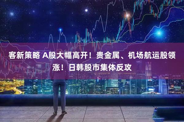 客新策略 A股大幅高开！贵金属、机场航运股领涨！日韩股市集体反攻