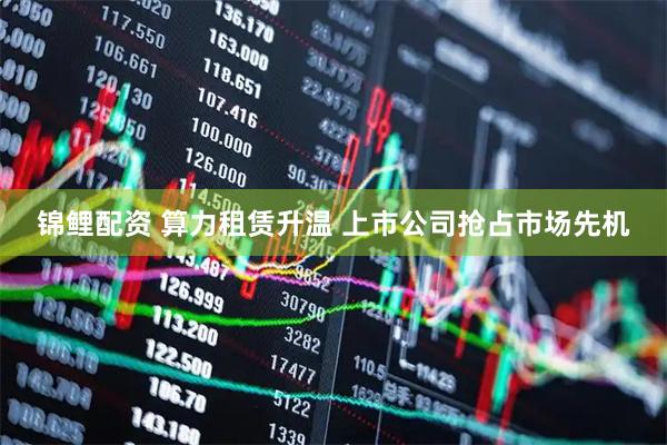 锦鲤配资 算力租赁升温 上市公司抢占市场先机