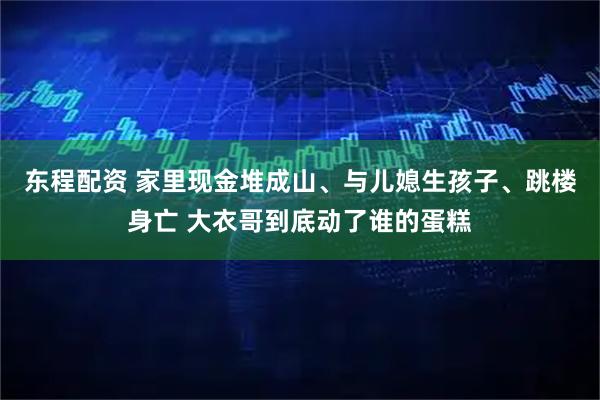 东程配资 家里现金堆成山、与儿媳生孩子、跳楼身亡 大衣哥到底动了谁的蛋糕