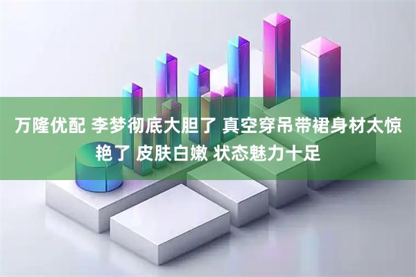 万隆优配 李梦彻底大胆了 真空穿吊带裙身材太惊艳了 皮肤白嫩 状态魅力十足