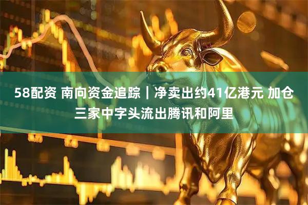 58配资 南向资金追踪｜净卖出约41亿港元 加仓三家中字头流出腾讯和阿里