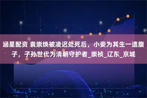 涵星配资 袁崇焕被凌迟处死后，小妾为其生一遗腹子，子孙世代为清朝守护者_崇祯_辽东_京城